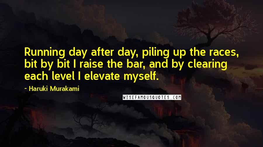 Haruki Murakami Quotes: Running day after day, piling up the races, bit by bit I raise the bar, and by clearing each level I elevate myself.