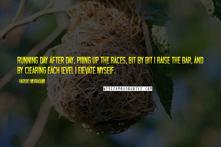 Haruki Murakami Quotes: Running day after day, piling up the races, bit by bit I raise the bar, and by clearing each level I elevate myself.