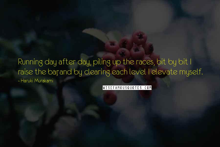 Haruki Murakami Quotes: Running day after day, piling up the races, bit by bit I raise the bar, and by clearing each level I elevate myself.