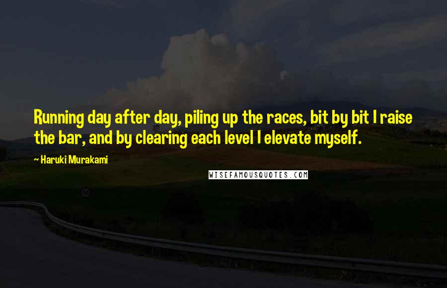 Haruki Murakami Quotes: Running day after day, piling up the races, bit by bit I raise the bar, and by clearing each level I elevate myself.