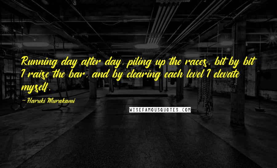 Haruki Murakami Quotes: Running day after day, piling up the races, bit by bit I raise the bar, and by clearing each level I elevate myself.