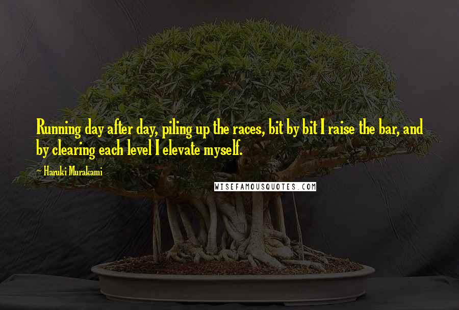 Haruki Murakami Quotes: Running day after day, piling up the races, bit by bit I raise the bar, and by clearing each level I elevate myself.