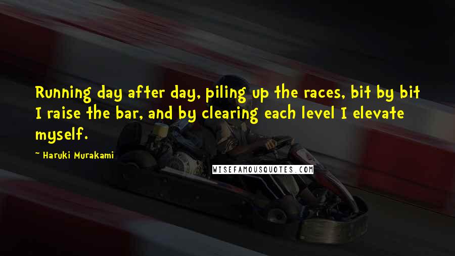 Haruki Murakami Quotes: Running day after day, piling up the races, bit by bit I raise the bar, and by clearing each level I elevate myself.