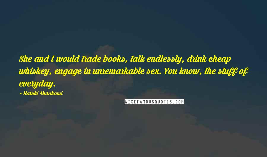 Haruki Murakami Quotes: She and I would trade books, talk endlessly, drink cheap whiskey, engage in unremarkable sex. You know, the stuff of everyday.