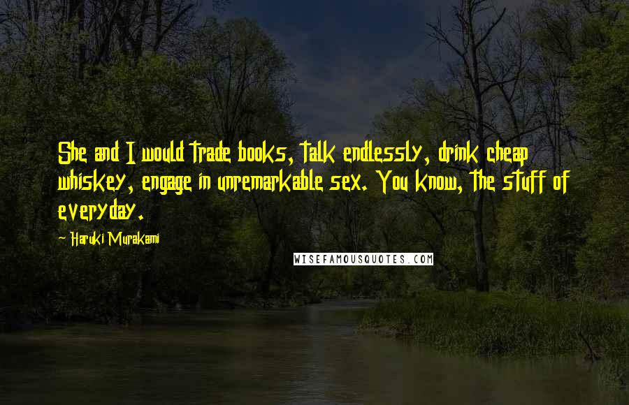 Haruki Murakami Quotes: She and I would trade books, talk endlessly, drink cheap whiskey, engage in unremarkable sex. You know, the stuff of everyday.