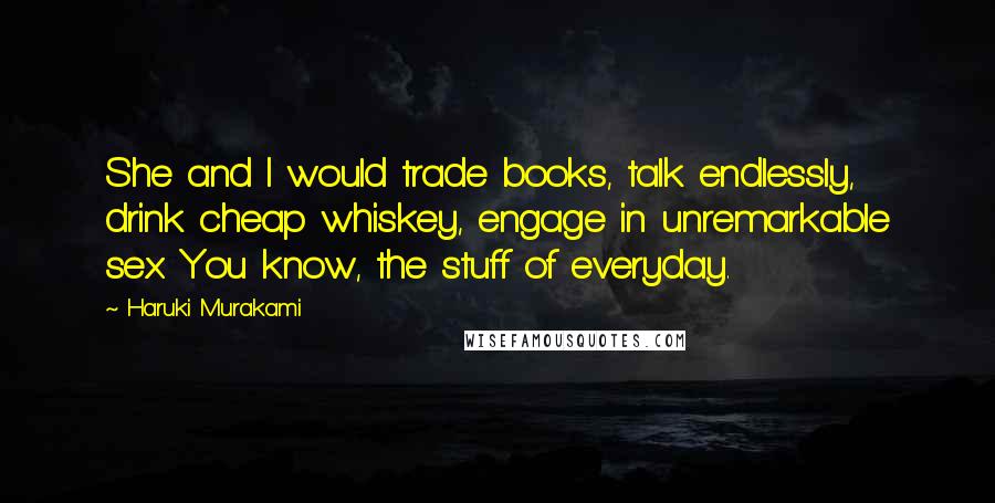 Haruki Murakami Quotes: She and I would trade books, talk endlessly, drink cheap whiskey, engage in unremarkable sex. You know, the stuff of everyday.