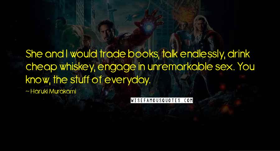 Haruki Murakami Quotes: She and I would trade books, talk endlessly, drink cheap whiskey, engage in unremarkable sex. You know, the stuff of everyday.