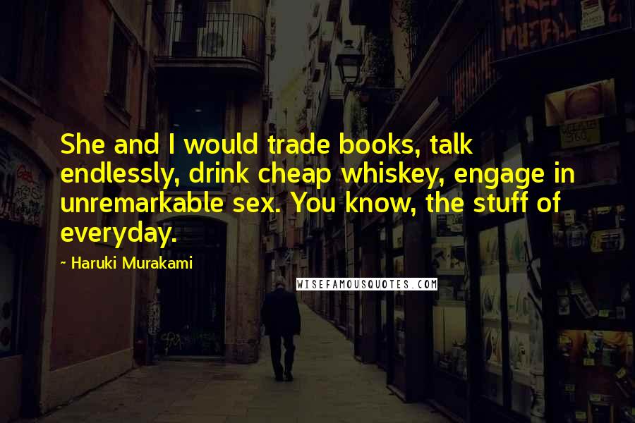 Haruki Murakami Quotes: She and I would trade books, talk endlessly, drink cheap whiskey, engage in unremarkable sex. You know, the stuff of everyday.