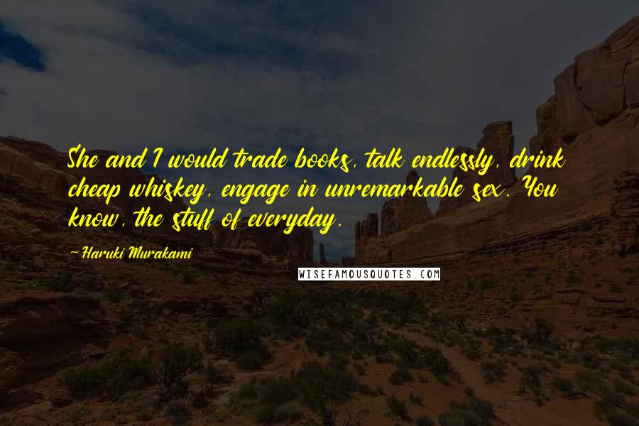 Haruki Murakami Quotes: She and I would trade books, talk endlessly, drink cheap whiskey, engage in unremarkable sex. You know, the stuff of everyday.