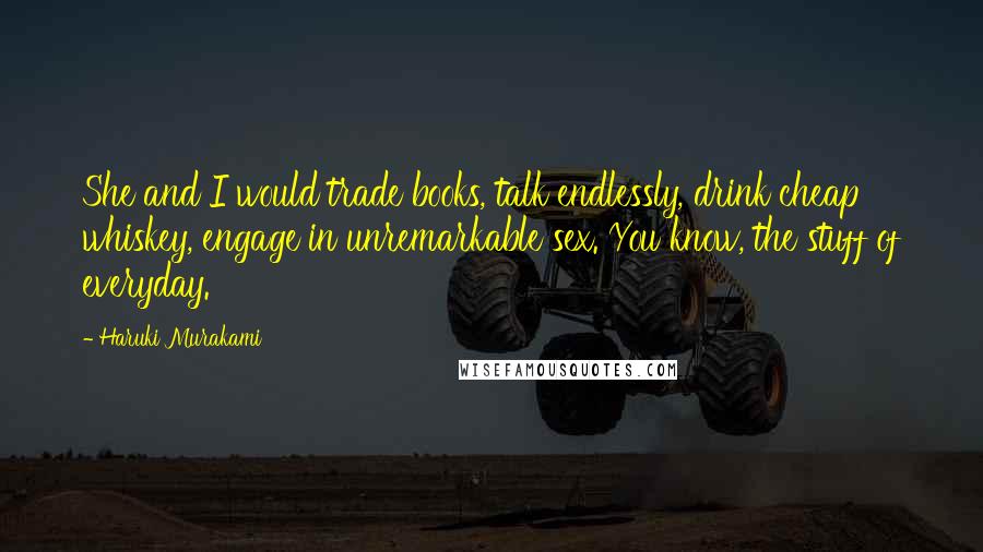 Haruki Murakami Quotes: She and I would trade books, talk endlessly, drink cheap whiskey, engage in unremarkable sex. You know, the stuff of everyday.