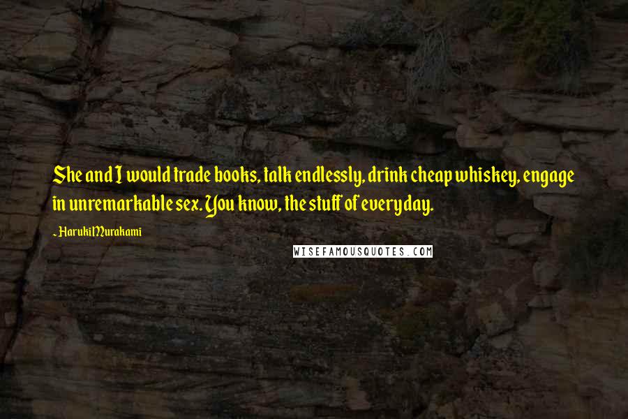 Haruki Murakami Quotes: She and I would trade books, talk endlessly, drink cheap whiskey, engage in unremarkable sex. You know, the stuff of everyday.