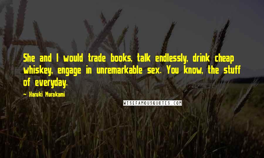 Haruki Murakami Quotes: She and I would trade books, talk endlessly, drink cheap whiskey, engage in unremarkable sex. You know, the stuff of everyday.