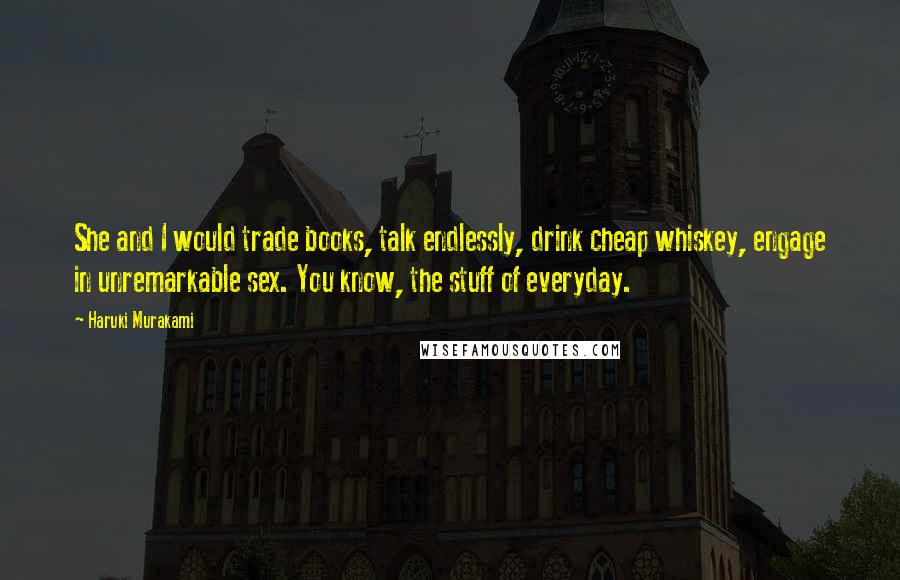 Haruki Murakami Quotes: She and I would trade books, talk endlessly, drink cheap whiskey, engage in unremarkable sex. You know, the stuff of everyday.