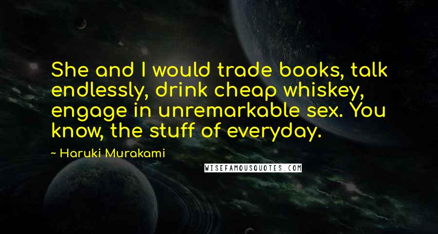 Haruki Murakami Quotes: She and I would trade books, talk endlessly, drink cheap whiskey, engage in unremarkable sex. You know, the stuff of everyday.