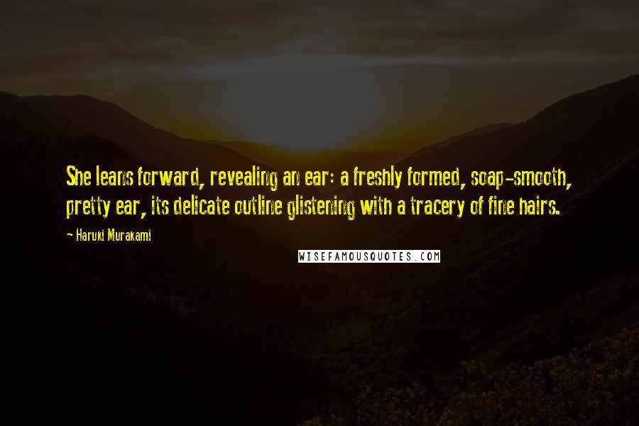 Haruki Murakami Quotes: She leans forward, revealing an ear: a freshly formed, soap-smooth, pretty ear, its delicate outline glistening with a tracery of fine hairs.