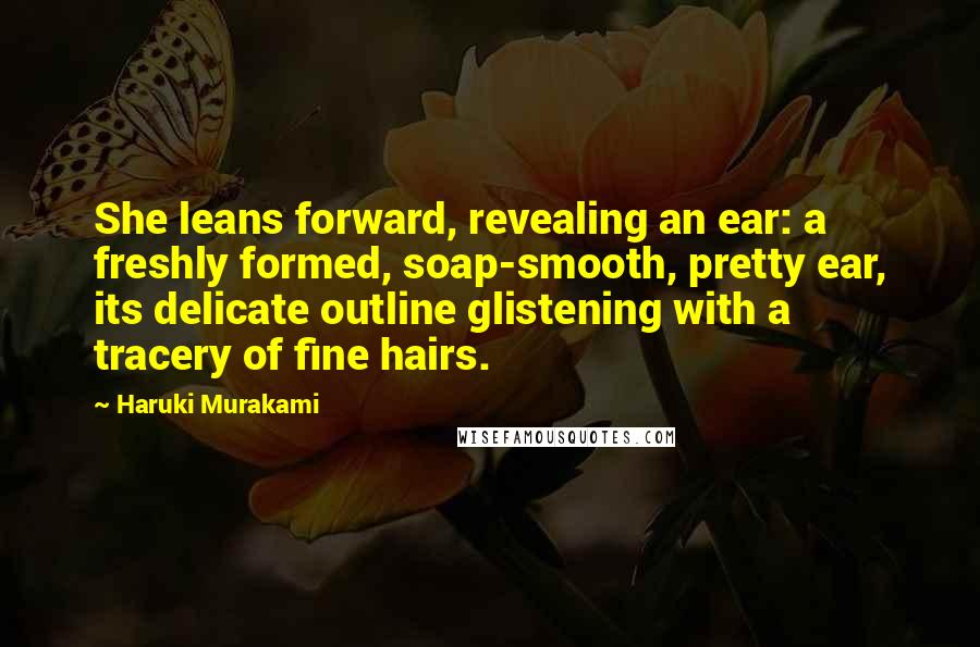 Haruki Murakami Quotes: She leans forward, revealing an ear: a freshly formed, soap-smooth, pretty ear, its delicate outline glistening with a tracery of fine hairs.