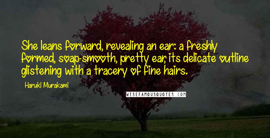 Haruki Murakami Quotes: She leans forward, revealing an ear: a freshly formed, soap-smooth, pretty ear, its delicate outline glistening with a tracery of fine hairs.