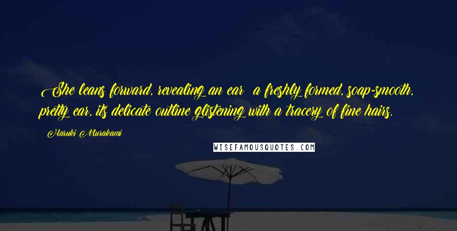 Haruki Murakami Quotes: She leans forward, revealing an ear: a freshly formed, soap-smooth, pretty ear, its delicate outline glistening with a tracery of fine hairs.