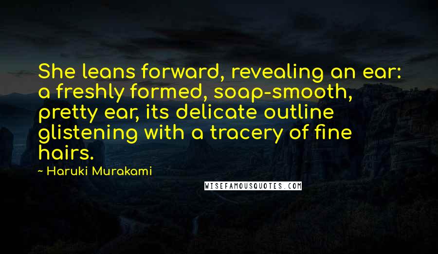 Haruki Murakami Quotes: She leans forward, revealing an ear: a freshly formed, soap-smooth, pretty ear, its delicate outline glistening with a tracery of fine hairs.