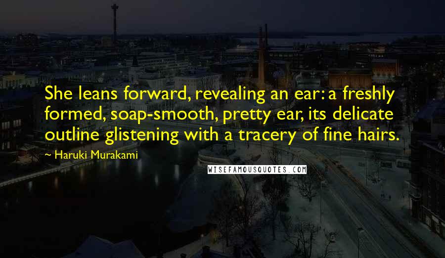 Haruki Murakami Quotes: She leans forward, revealing an ear: a freshly formed, soap-smooth, pretty ear, its delicate outline glistening with a tracery of fine hairs.