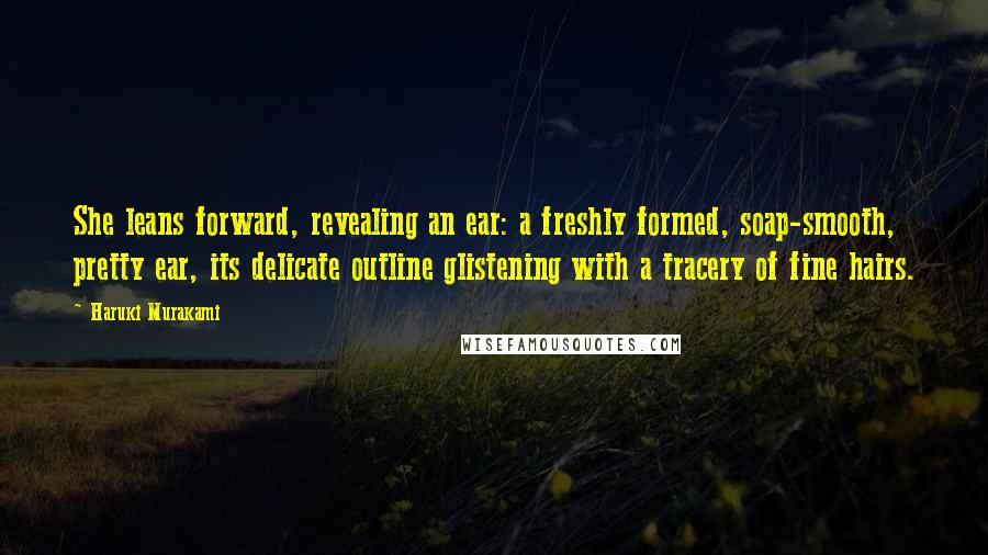 Haruki Murakami Quotes: She leans forward, revealing an ear: a freshly formed, soap-smooth, pretty ear, its delicate outline glistening with a tracery of fine hairs.