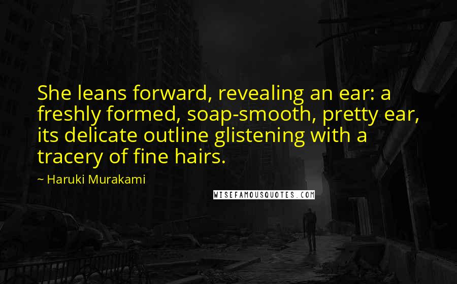 Haruki Murakami Quotes: She leans forward, revealing an ear: a freshly formed, soap-smooth, pretty ear, its delicate outline glistening with a tracery of fine hairs.
