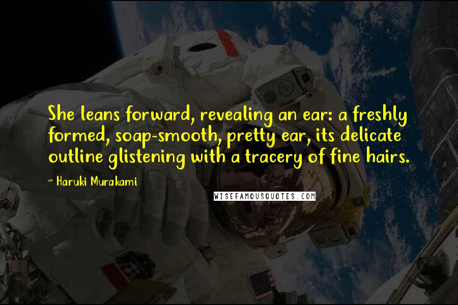 Haruki Murakami Quotes: She leans forward, revealing an ear: a freshly formed, soap-smooth, pretty ear, its delicate outline glistening with a tracery of fine hairs.