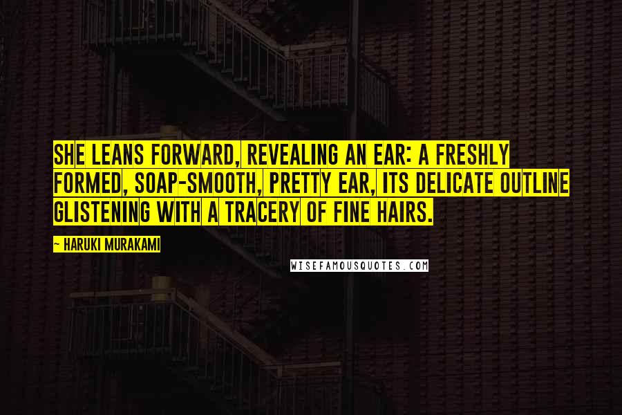 Haruki Murakami Quotes: She leans forward, revealing an ear: a freshly formed, soap-smooth, pretty ear, its delicate outline glistening with a tracery of fine hairs.