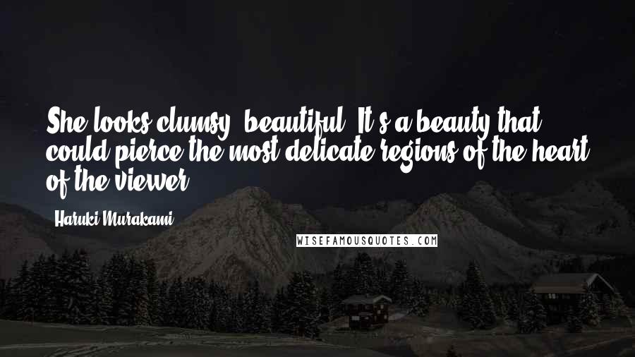 Haruki Murakami Quotes: She looks clumsy, beautiful. It's a beauty that could pierce the most delicate regions of the heart of the viewer.