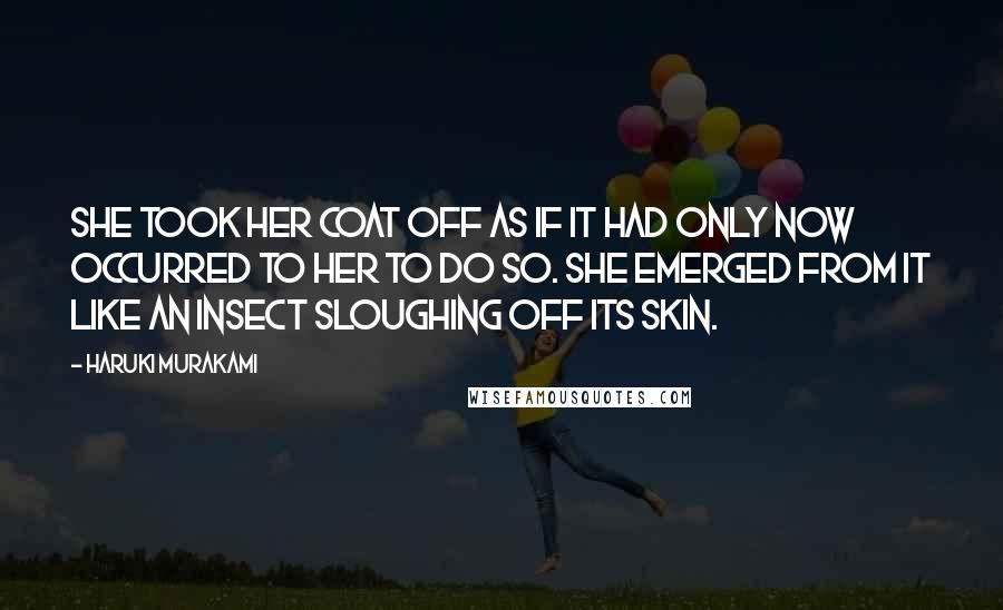 Haruki Murakami Quotes: She took her coat off as if it had only now occurred to her to do so. She emerged from it like an insect sloughing off its skin.