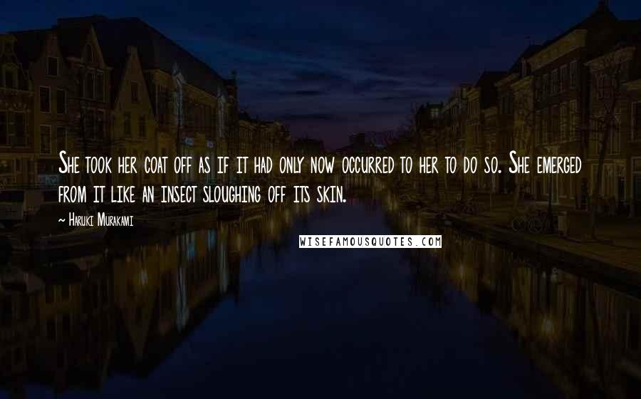 Haruki Murakami Quotes: She took her coat off as if it had only now occurred to her to do so. She emerged from it like an insect sloughing off its skin.