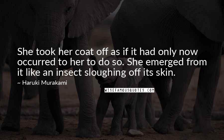Haruki Murakami Quotes: She took her coat off as if it had only now occurred to her to do so. She emerged from it like an insect sloughing off its skin.