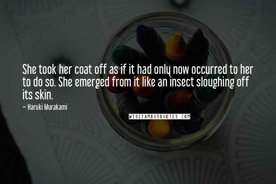 Haruki Murakami Quotes: She took her coat off as if it had only now occurred to her to do so. She emerged from it like an insect sloughing off its skin.