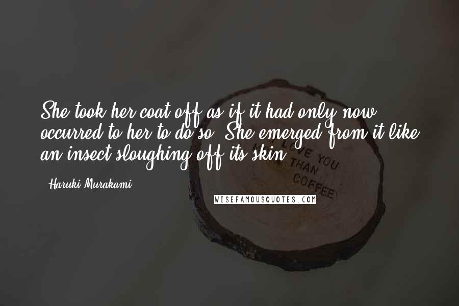 Haruki Murakami Quotes: She took her coat off as if it had only now occurred to her to do so. She emerged from it like an insect sloughing off its skin.