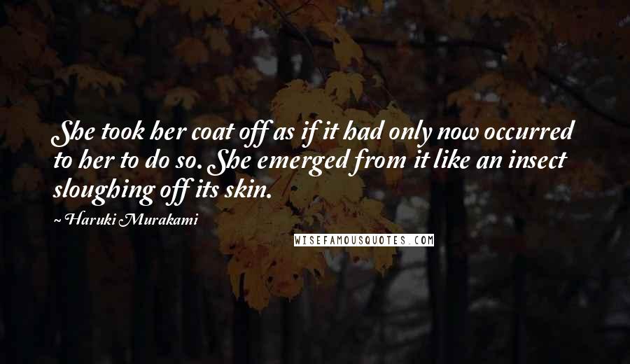 Haruki Murakami Quotes: She took her coat off as if it had only now occurred to her to do so. She emerged from it like an insect sloughing off its skin.