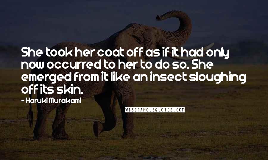 Haruki Murakami Quotes: She took her coat off as if it had only now occurred to her to do so. She emerged from it like an insect sloughing off its skin.