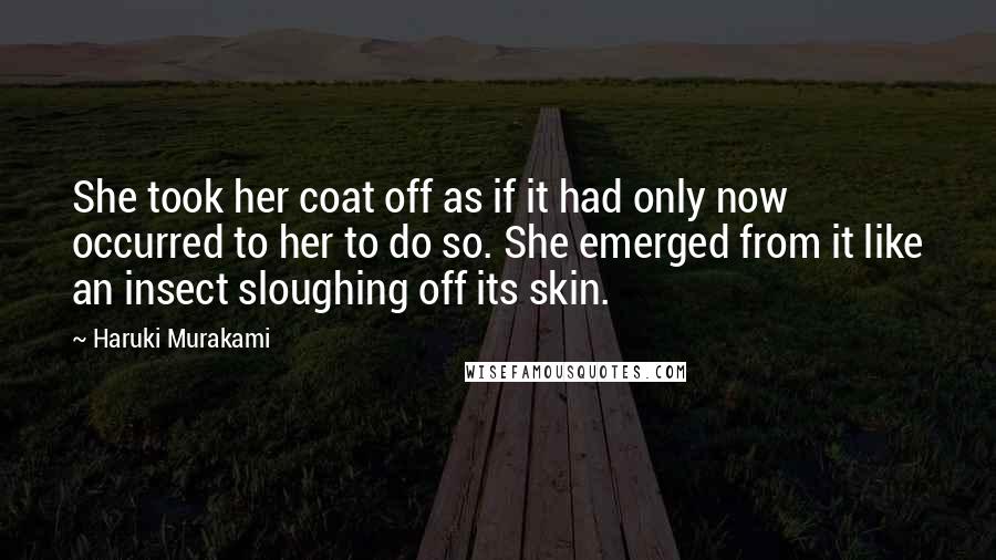 Haruki Murakami Quotes: She took her coat off as if it had only now occurred to her to do so. She emerged from it like an insect sloughing off its skin.