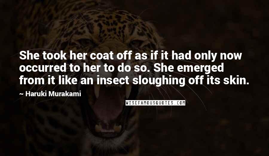 Haruki Murakami Quotes: She took her coat off as if it had only now occurred to her to do so. She emerged from it like an insect sloughing off its skin.