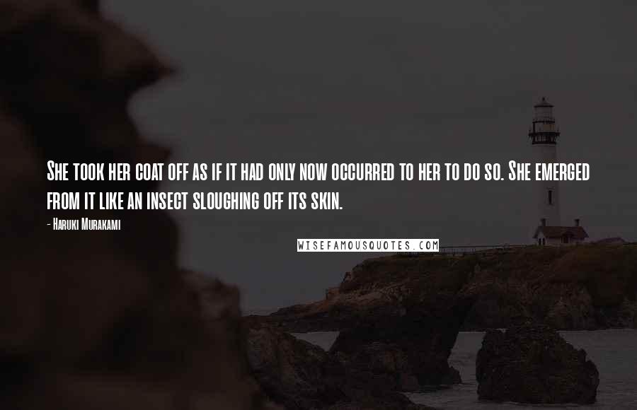 Haruki Murakami Quotes: She took her coat off as if it had only now occurred to her to do so. She emerged from it like an insect sloughing off its skin.