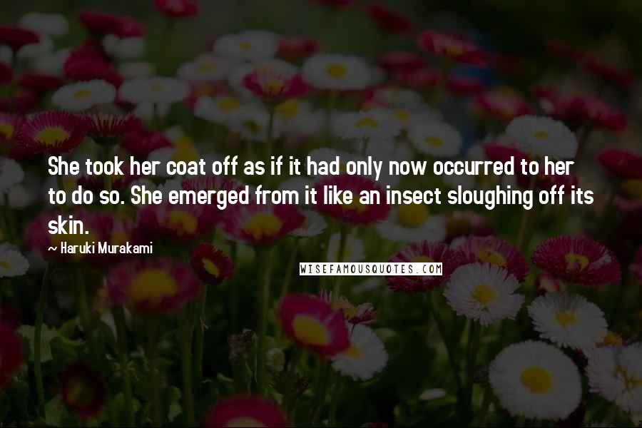 Haruki Murakami Quotes: She took her coat off as if it had only now occurred to her to do so. She emerged from it like an insect sloughing off its skin.
