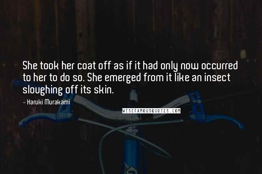 Haruki Murakami Quotes: She took her coat off as if it had only now occurred to her to do so. She emerged from it like an insect sloughing off its skin.