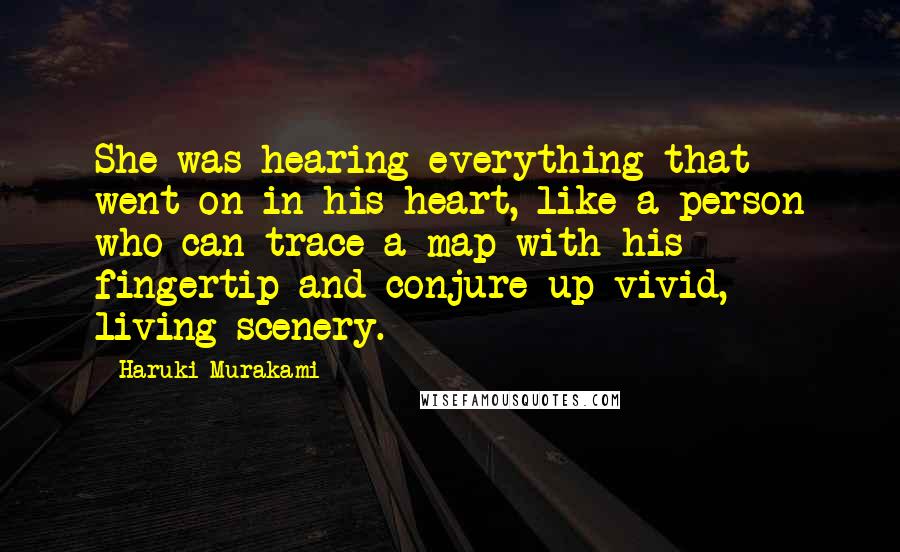 Haruki Murakami Quotes: She was hearing everything that went on in his heart, like a person who can trace a map with his fingertip and conjure up vivid, living scenery.