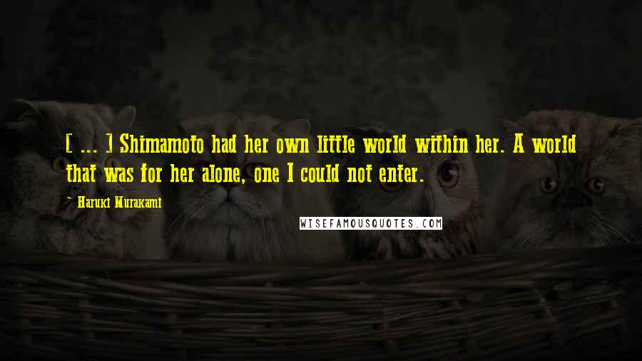 Haruki Murakami Quotes: [ ... ] Shimamoto had her own little world within her. A world that was for her alone, one I could not enter.