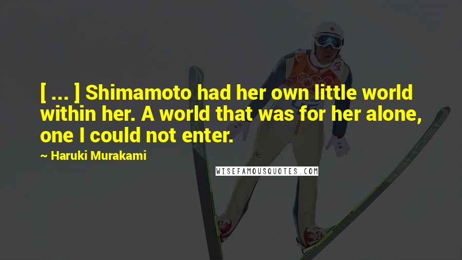 Haruki Murakami Quotes: [ ... ] Shimamoto had her own little world within her. A world that was for her alone, one I could not enter.