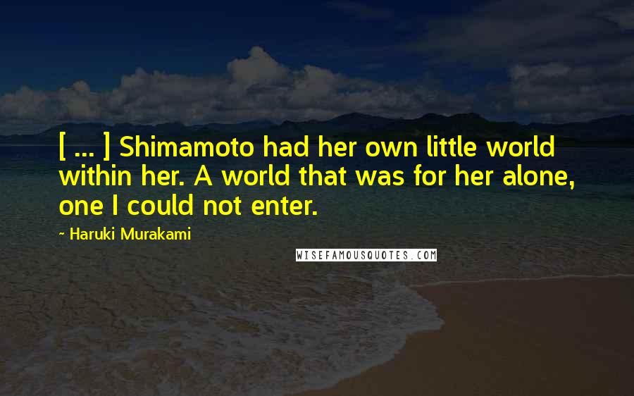 Haruki Murakami Quotes: [ ... ] Shimamoto had her own little world within her. A world that was for her alone, one I could not enter.