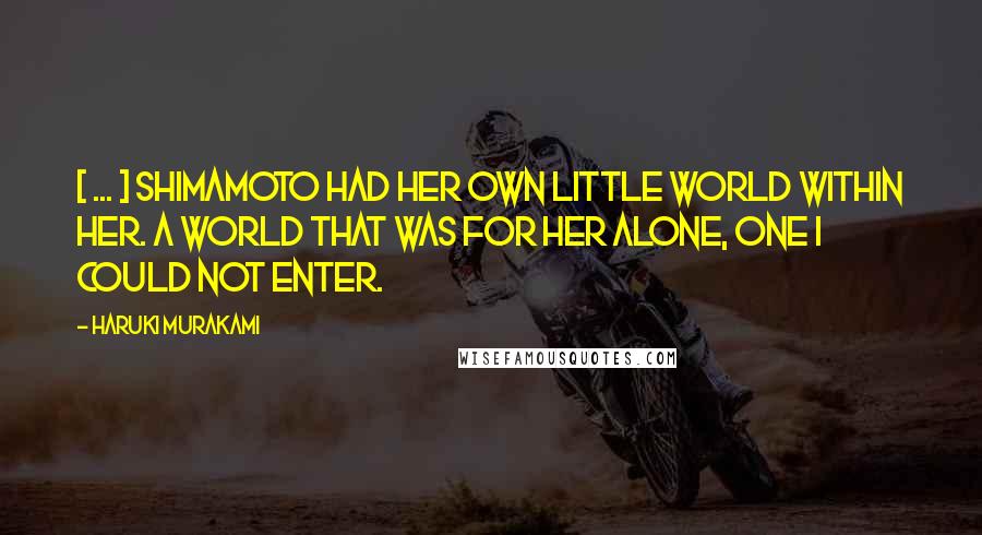 Haruki Murakami Quotes: [ ... ] Shimamoto had her own little world within her. A world that was for her alone, one I could not enter.