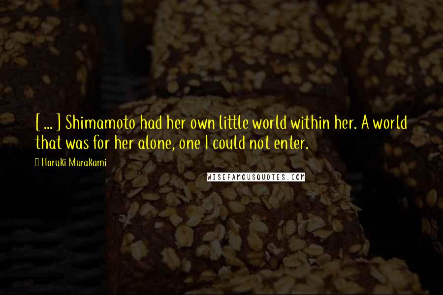 Haruki Murakami Quotes: [ ... ] Shimamoto had her own little world within her. A world that was for her alone, one I could not enter.