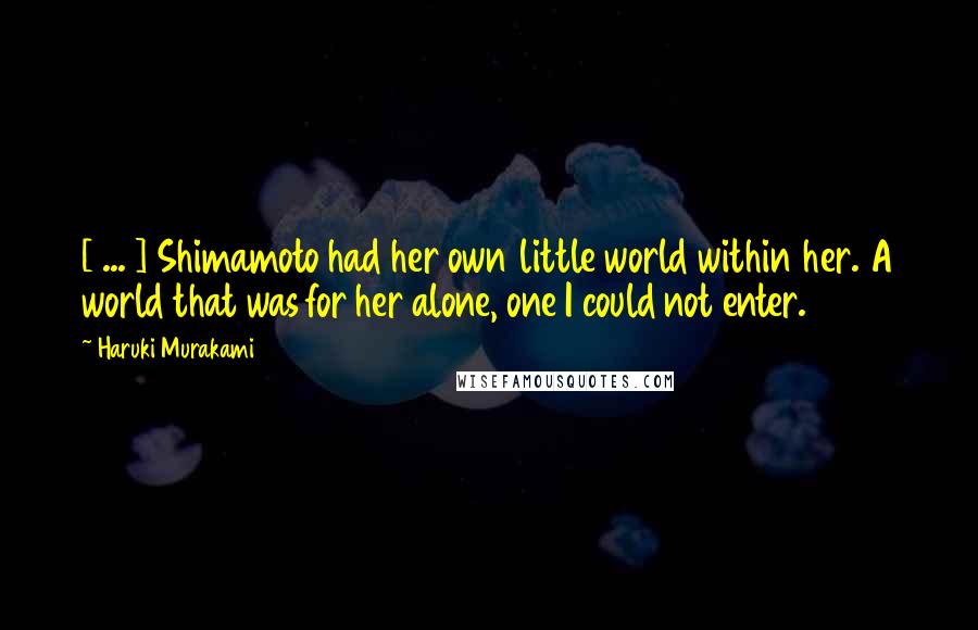 Haruki Murakami Quotes: [ ... ] Shimamoto had her own little world within her. A world that was for her alone, one I could not enter.