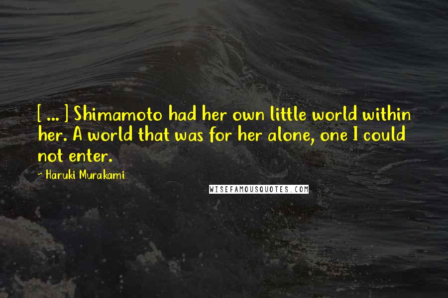 Haruki Murakami Quotes: [ ... ] Shimamoto had her own little world within her. A world that was for her alone, one I could not enter.