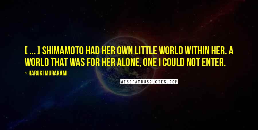 Haruki Murakami Quotes: [ ... ] Shimamoto had her own little world within her. A world that was for her alone, one I could not enter.